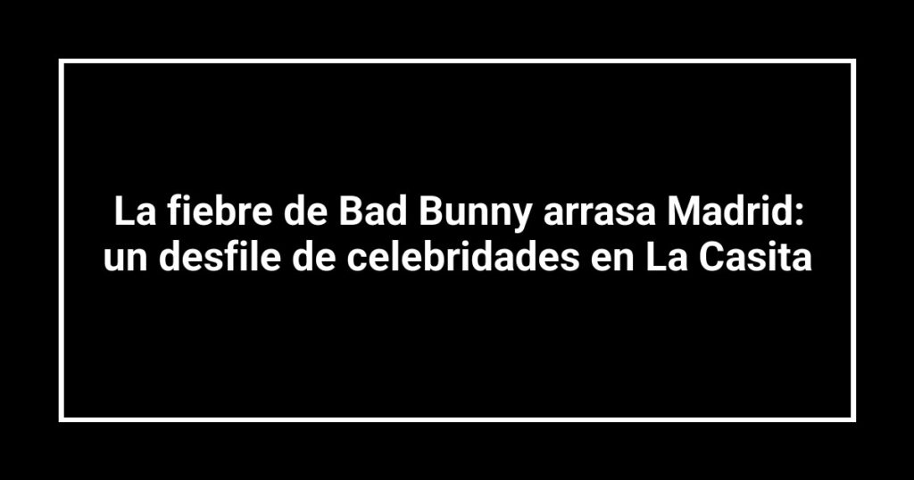 La fiebre de Bad Bunny arrasa Madrid: un desfile de celebridades en La Casita