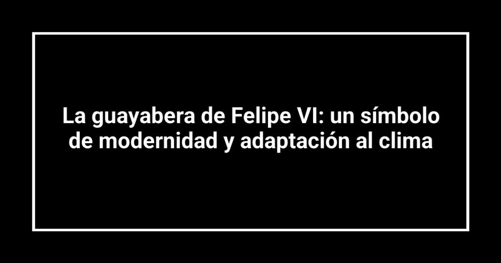La guayabera de Felipe VI: un símbolo de modernidad y adaptación al clima