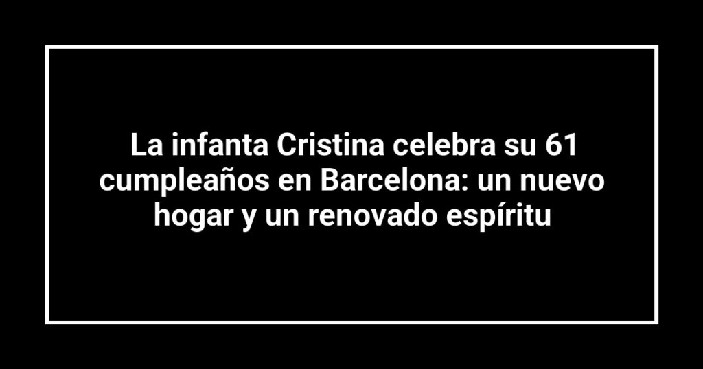 La infanta Cristina celebra su 61 cumpleaños en Barcelona: un nuevo hogar y un renovado espíritu