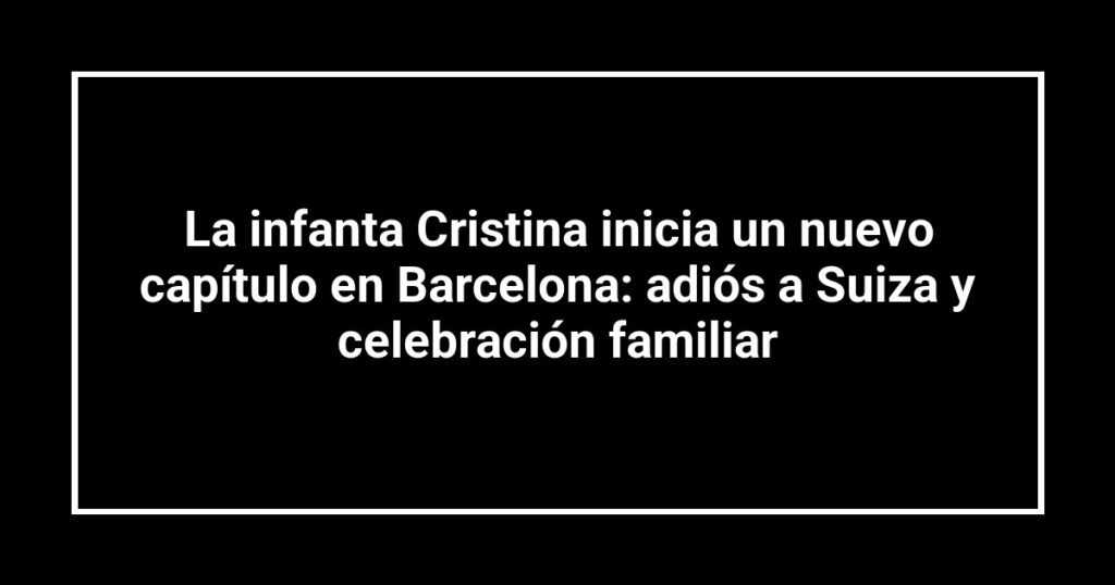 La infanta Cristina inicia un nuevo capítulo en Barcelona: adiós a Suiza y celebración familiar