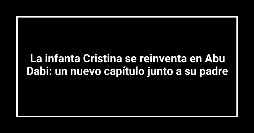 La infanta Cristina se reinventa en Abu Dabi: un nuevo capítulo junto a su padre