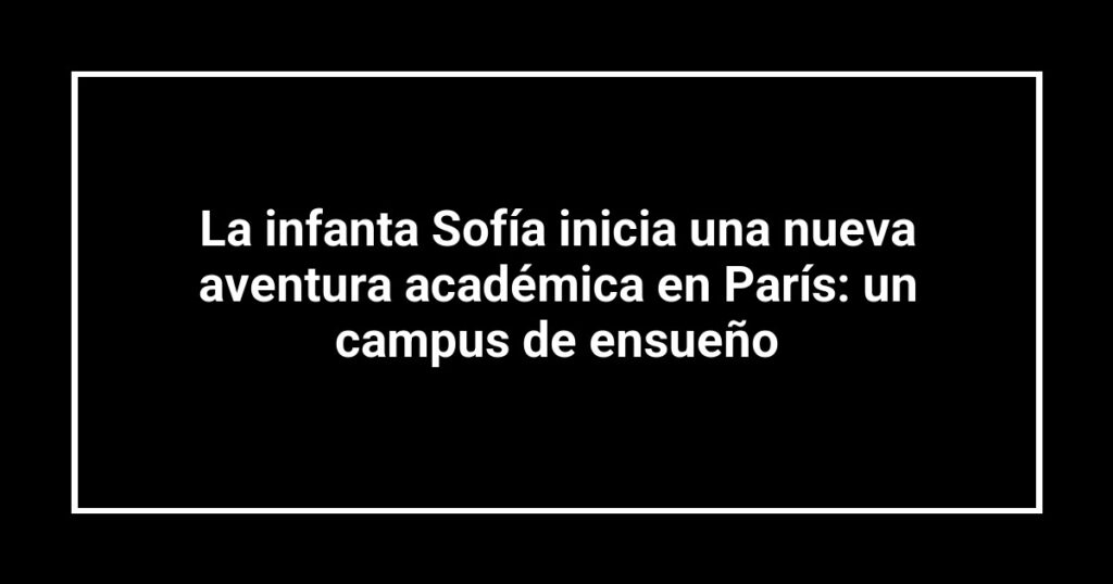La infanta Sofía inicia una nueva aventura académica en París: un campus de ensueño