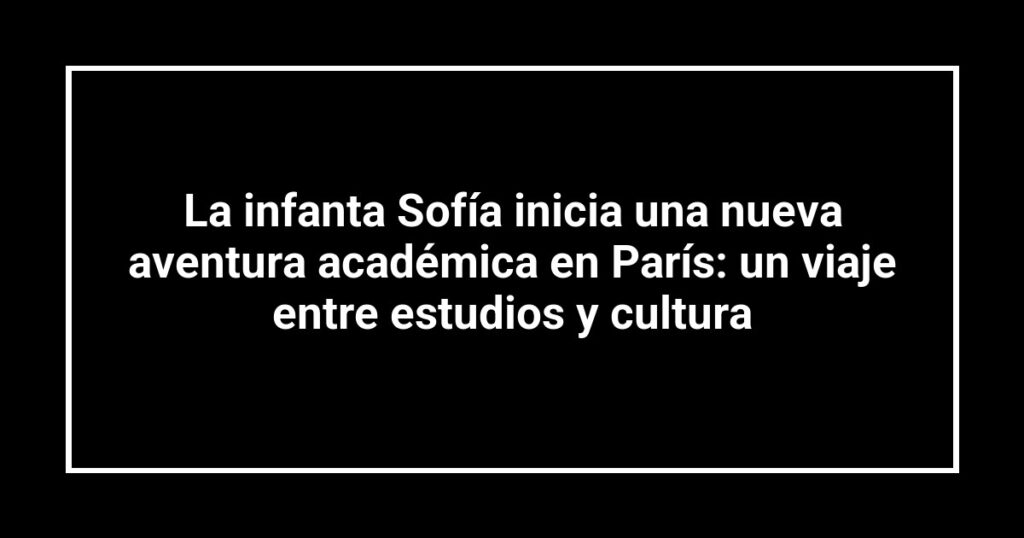 La infanta Sofía inicia una nueva aventura académica en París: un viaje entre estudios y cultura