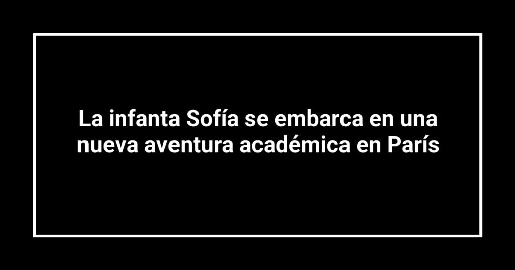 La infanta Sofía se embarca en una nueva aventura académica en París