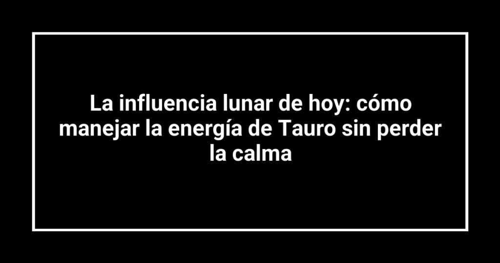 La influencia lunar de hoy: cómo manejar la energía de Tauro sin perder la calma