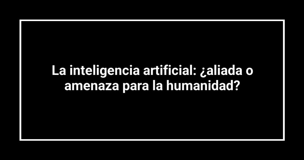 La inteligencia artificial: ¿aliada o amenaza para la humanidad?