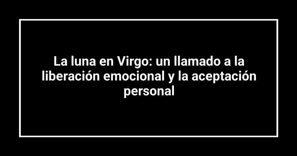 La luna en Virgo: un llamado a la liberación emocional y la aceptación personal