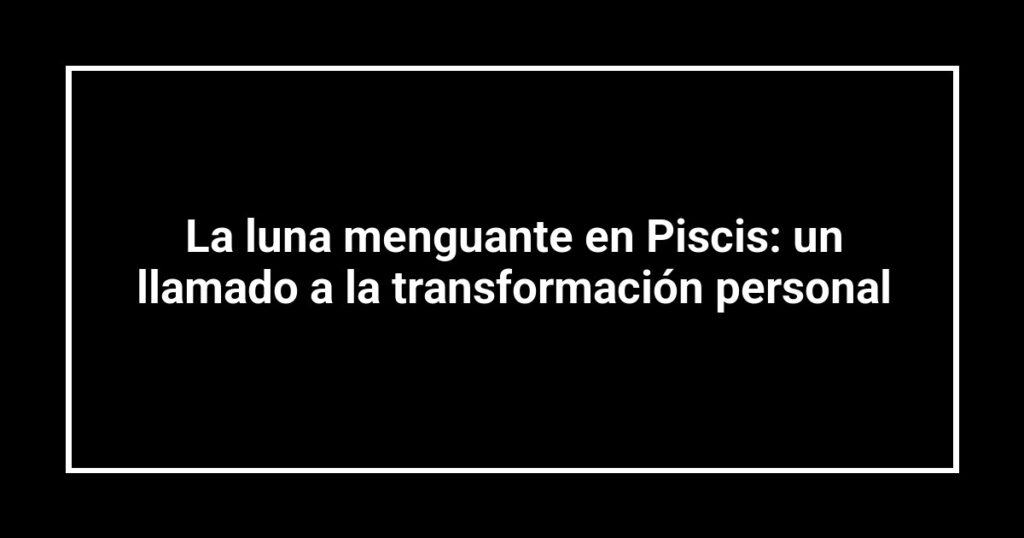La luna menguante en Piscis: un llamado a la transformación personal