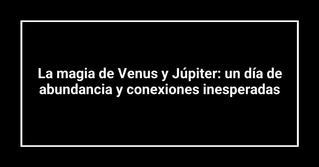 La magia de Venus y Júpiter: un día de abundancia y conexiones inesperadas