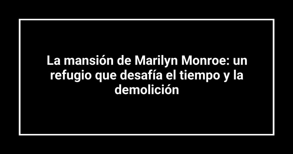 La mansión de Marilyn Monroe: un refugio que desafía el tiempo y la demolición