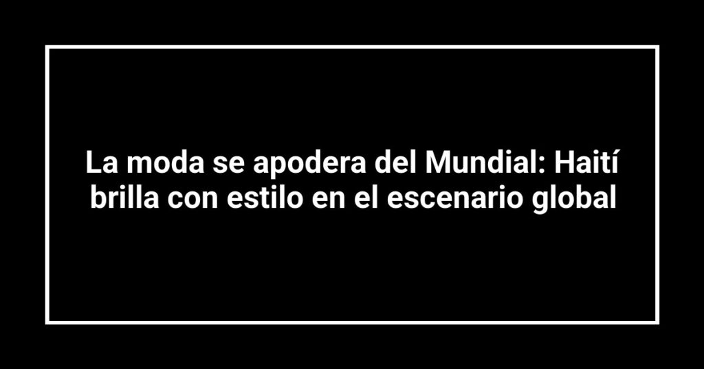 La moda se apodera del Mundial: Haití brilla con estilo en el escenario global
