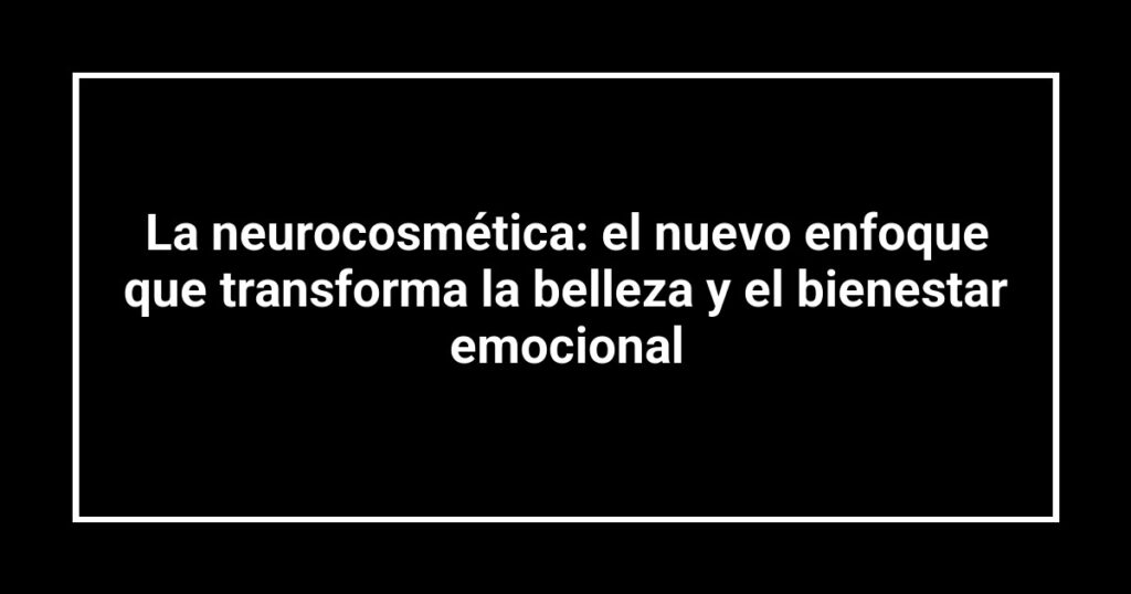 La neurocosmética: el nuevo enfoque que transforma la belleza y el bienestar emocional
