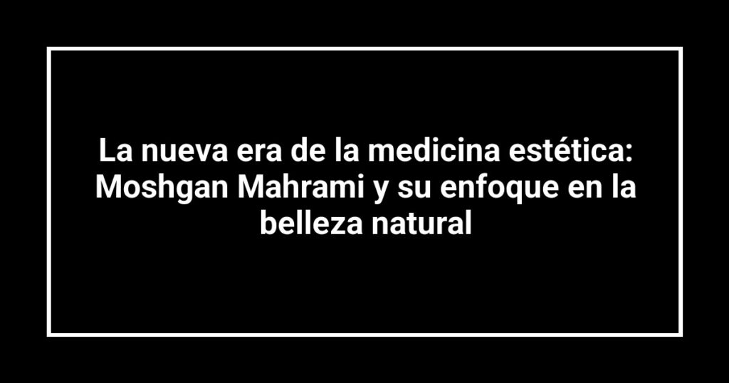 La nueva era de la medicina estética: Moshgan Mahrami y su enfoque en la belleza natural