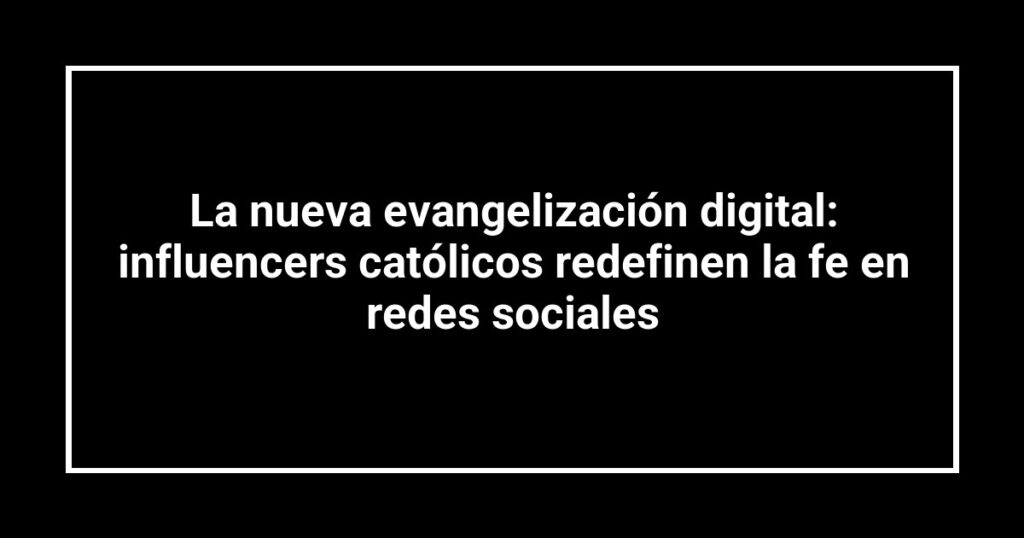 La nueva evangelización digital: influencers católicos redefinen la fe en redes sociales
