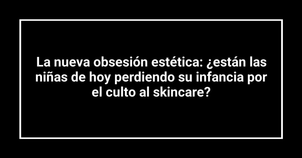 La nueva obsesión estética: ¿están las niñas de hoy perdiendo su infancia por el culto al skincare?
