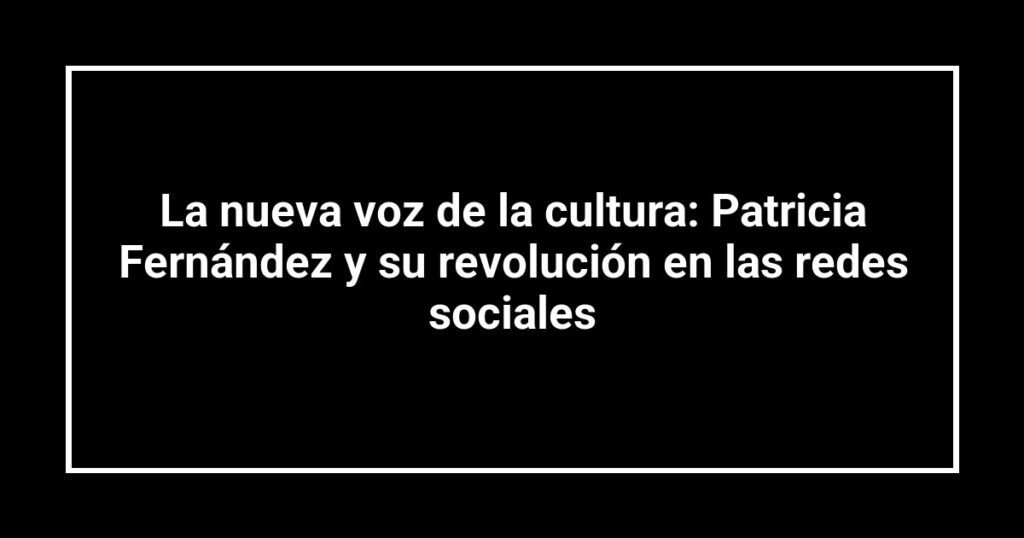 La nueva voz de la cultura: Patricia Fernández y su revolución en las redes sociales