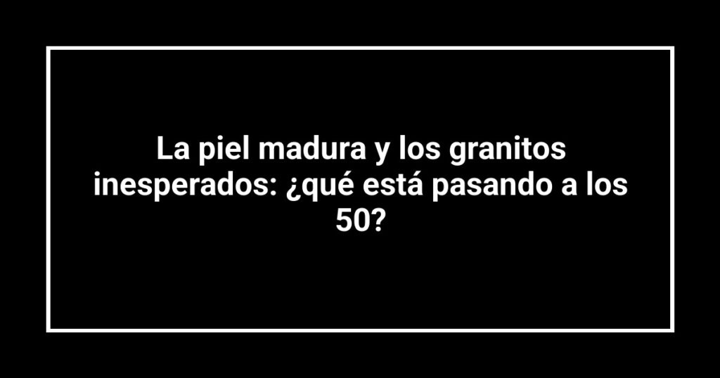 La piel madura y los granitos inesperados: ¿qué está pasando a los 50?