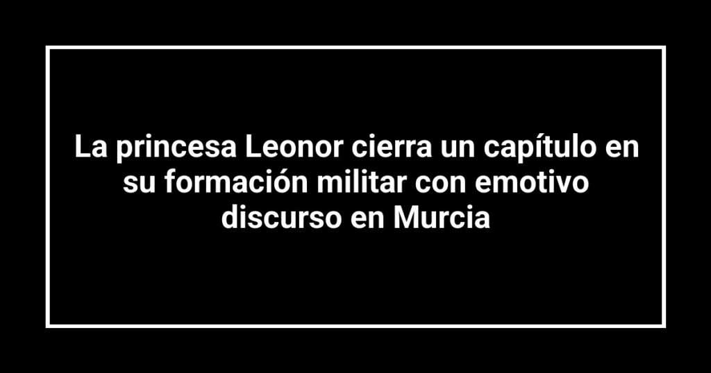 La princesa Leonor cierra un capítulo en su formación militar con emotivo discurso en Murcia
