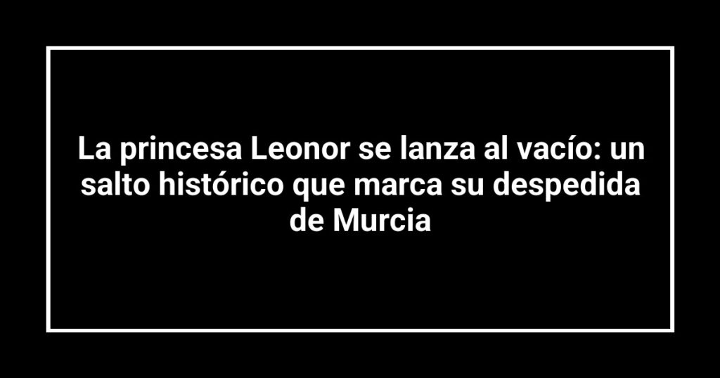 La princesa Leonor se lanza al vacío: un salto histórico que marca su despedida de Murcia