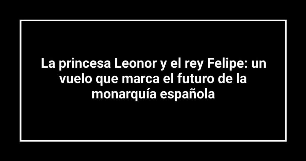 La princesa Leonor y el rey Felipe: un vuelo que marca el futuro de la monarquía española