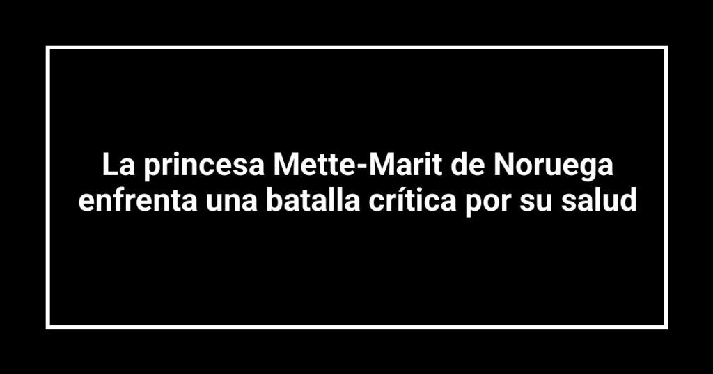 La princesa Mette-Marit de Noruega enfrenta una batalla crítica por su salud