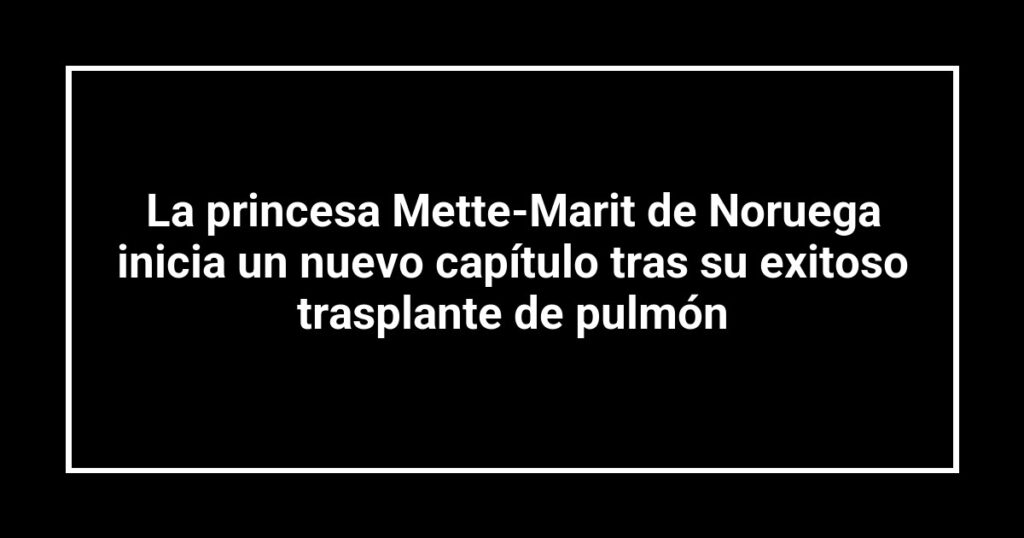 La princesa Mette-Marit de Noruega inicia un nuevo capítulo tras su exitoso trasplante de pulmón
