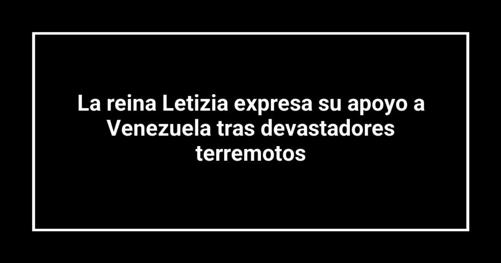 La reina Letizia expresa su apoyo a Venezuela tras devastadores terremotos