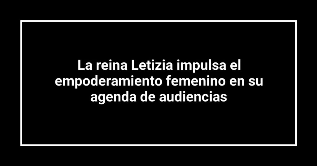 La reina Letizia impulsa el empoderamiento femenino en su agenda de audiencias