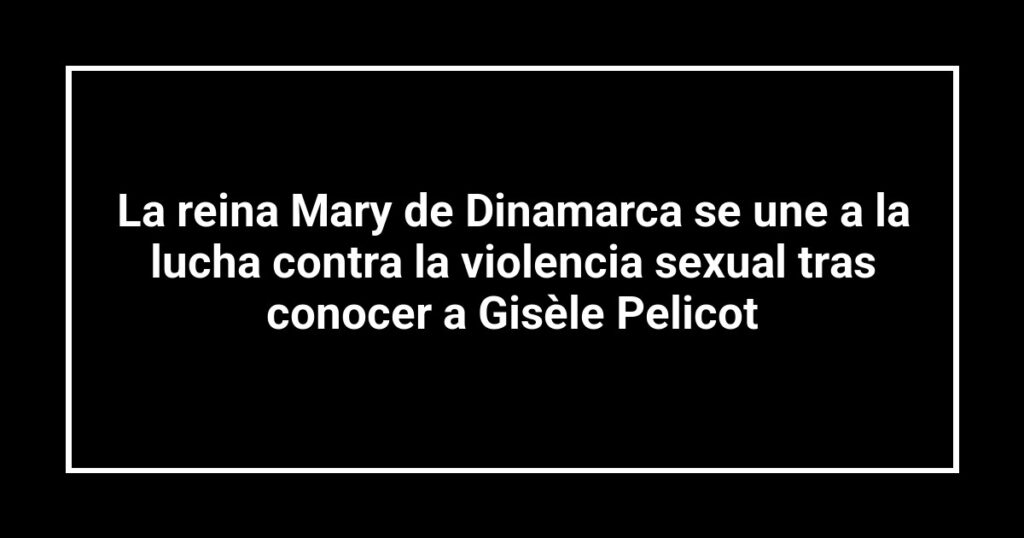 La reina Mary de Dinamarca se une a la lucha contra la violencia sexual tras conocer a Gisèle Pelicot