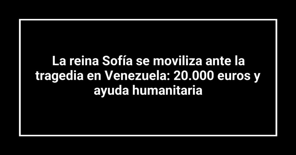 La reina Sofía se moviliza ante la tragedia en Venezuela: 20.000 euros y ayuda humanitaria