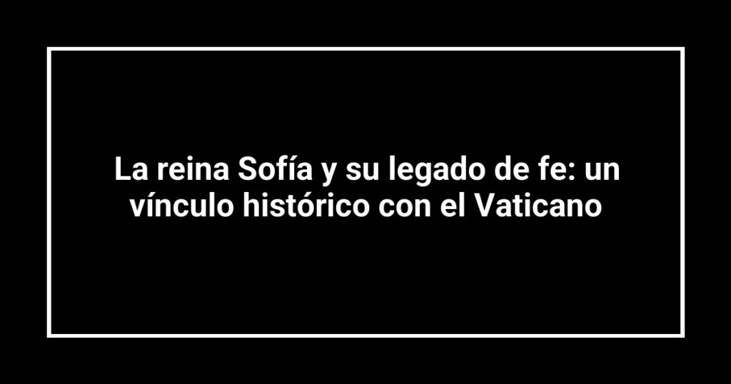 La reina Sofía y su legado de fe: un vínculo histórico con el Vaticano