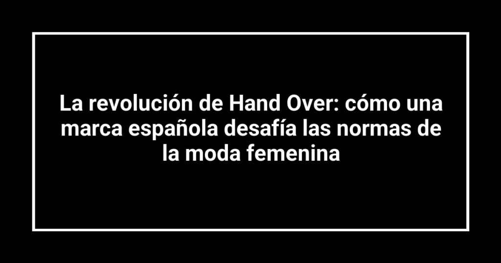La revolución de Hand Over: cómo una marca española desafía las normas de la moda femenina