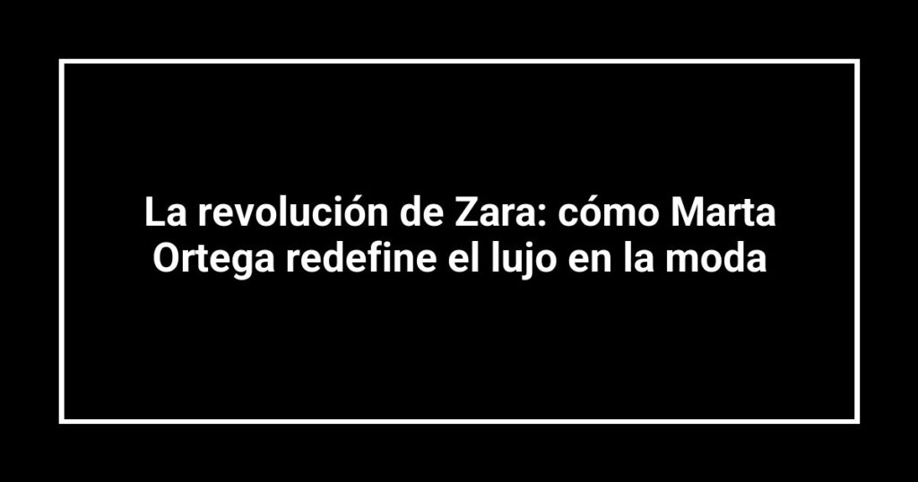 La revolución de Zara: cómo Marta Ortega redefine el lujo en la moda