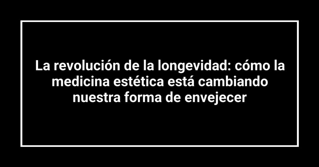 La revolución de la longevidad: cómo la medicina estética está cambiando nuestra forma de envejecer