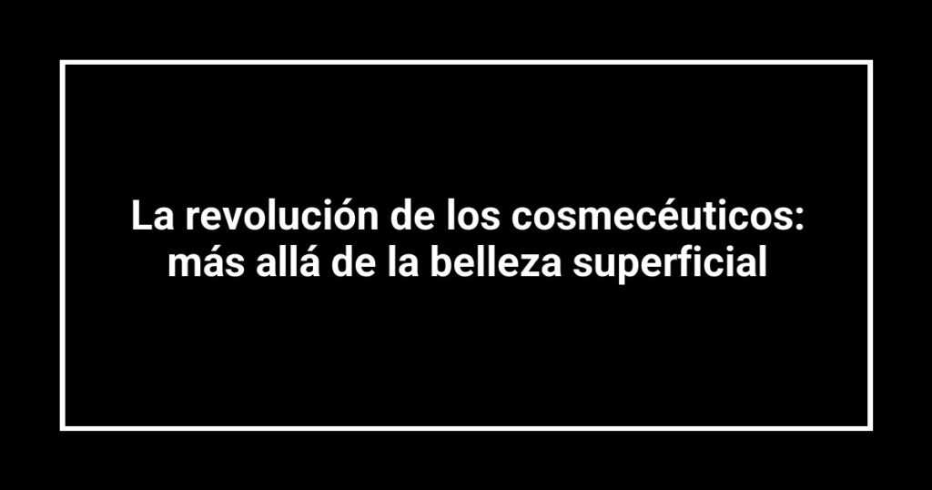 La revolución de los cosmecéuticos: más allá de la belleza superficial