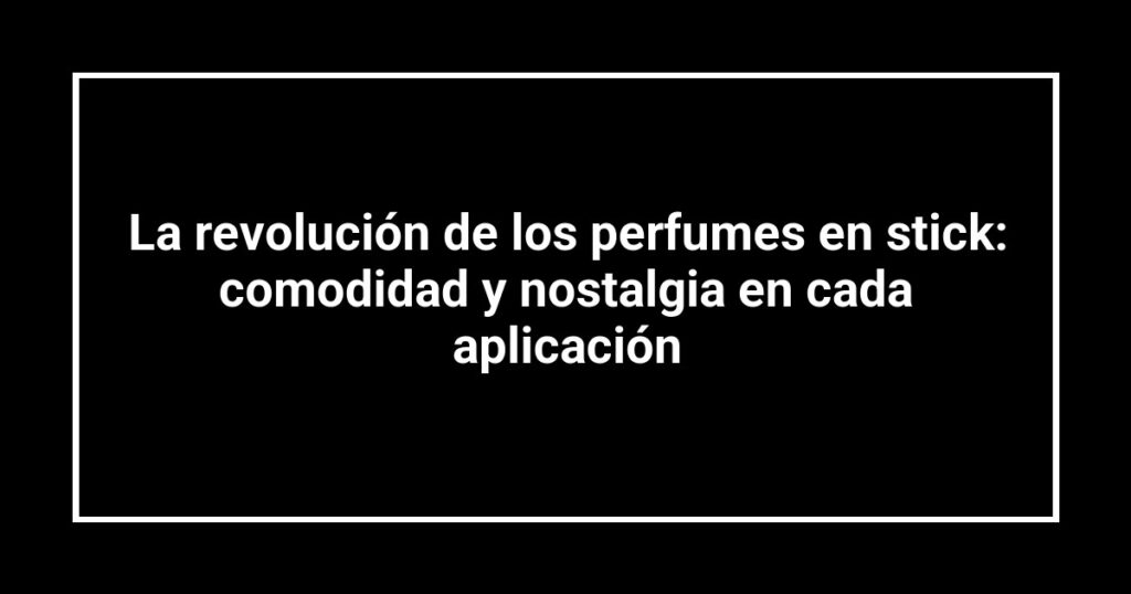 La revolución de los perfumes en stick: comodidad y nostalgia en cada aplicación