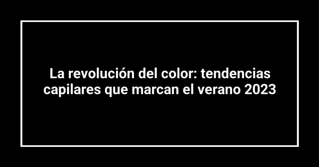 La revolución del color: tendencias capilares que marcan el verano 2023