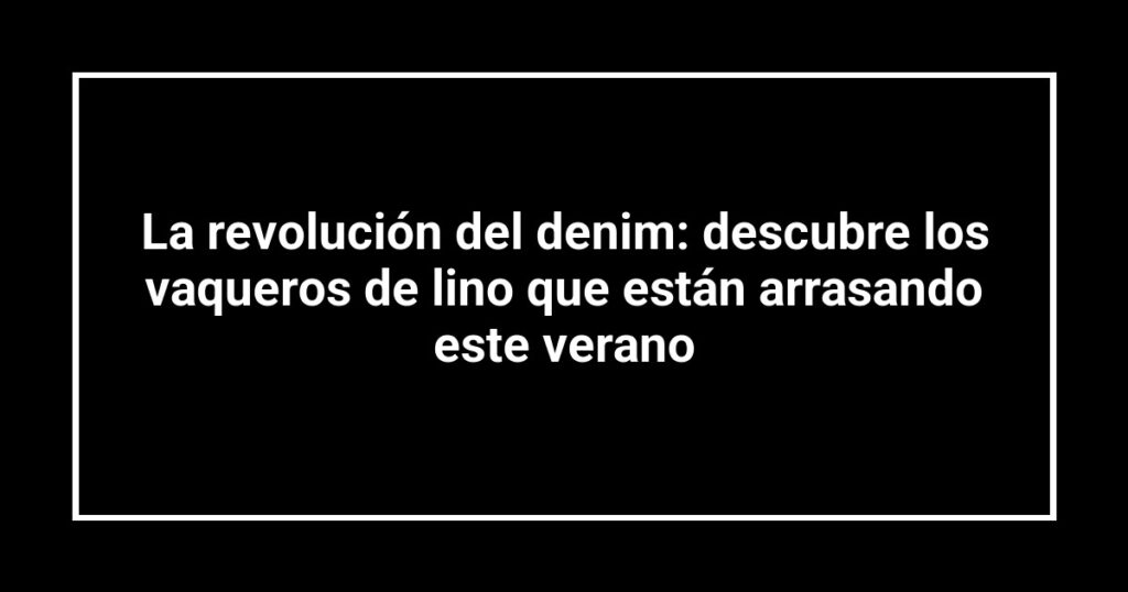 La revolución del denim: descubre los vaqueros de lino que están arrasando este verano