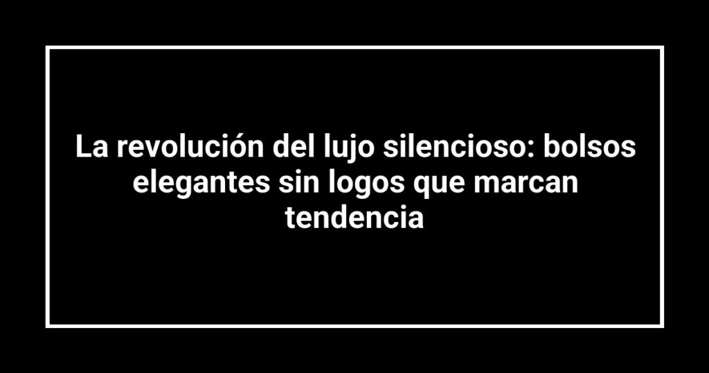 La revolución del lujo silencioso: bolsos elegantes sin logos que marcan tendencia