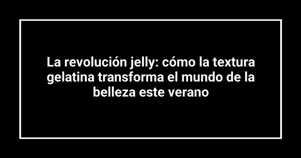 La revolución jelly: cómo la textura gelatina transforma el mundo de la belleza este verano