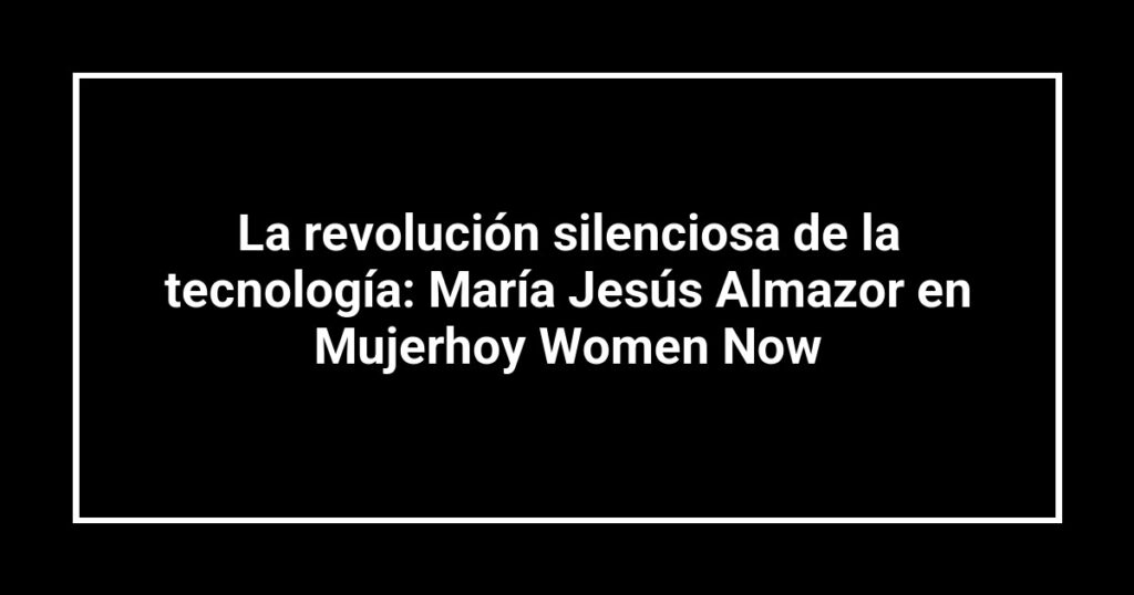 La revolución silenciosa de la tecnología: María Jesús Almazor en Mujerhoy Women Now