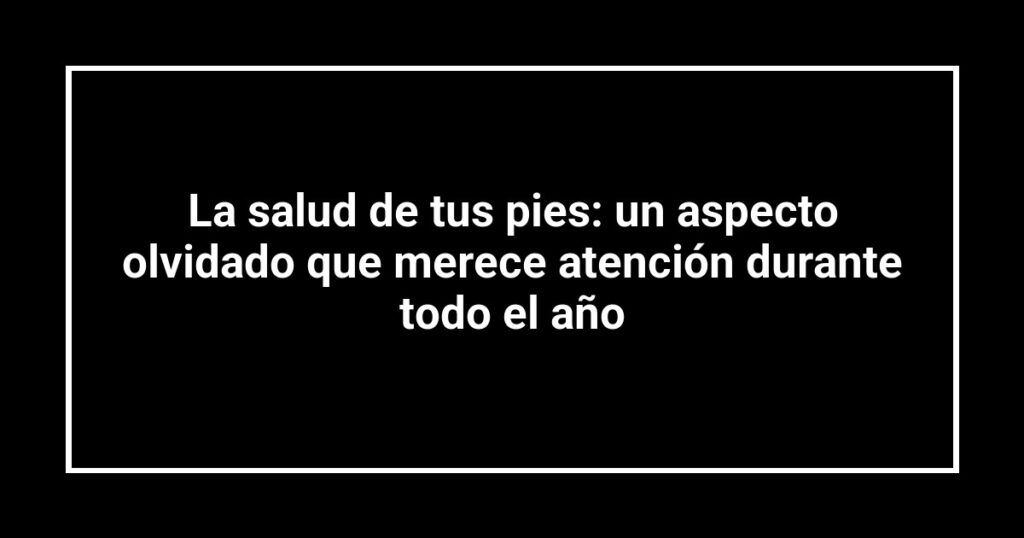 La salud de tus pies: un aspecto olvidado que merece atención durante todo el año