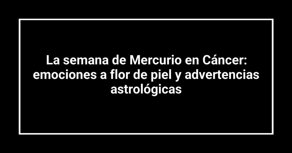 La semana de Mercurio en Cáncer: emociones a flor de piel y advertencias astrológicas