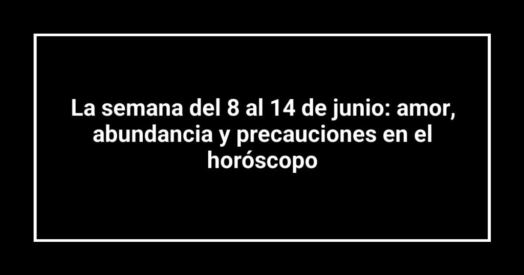 La semana del 8 al 14 de junio: amor, abundancia y precauciones en el horóscopo