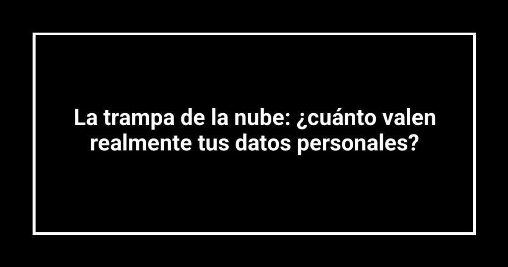La trampa de la nube: ¿cuánto valen realmente tus datos personales?