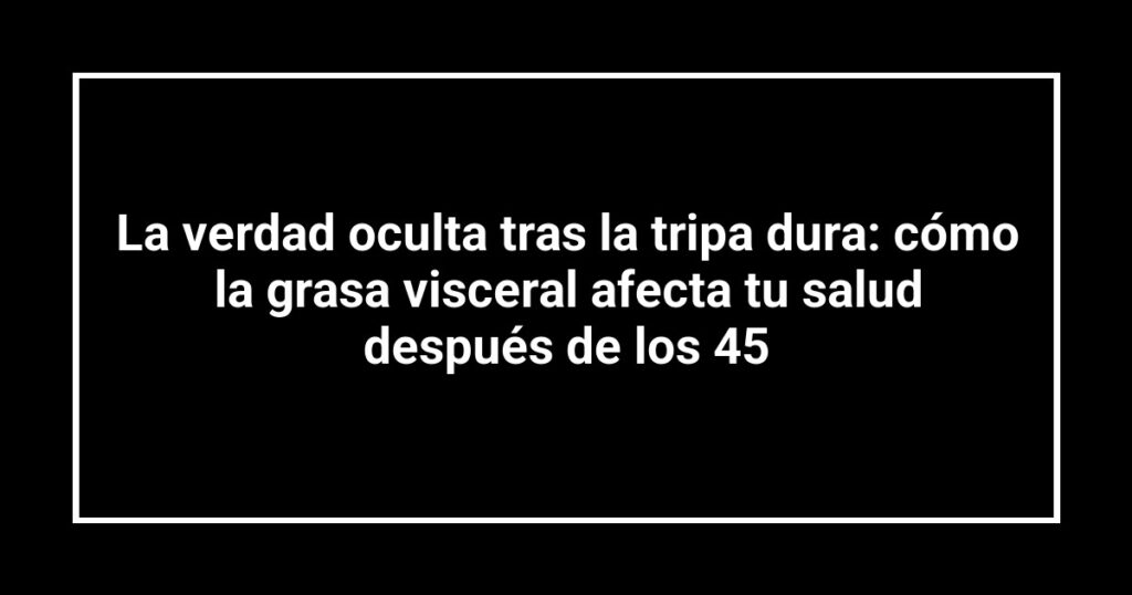 La verdad oculta tras la tripa dura: cómo la grasa visceral afecta tu salud después de los 45