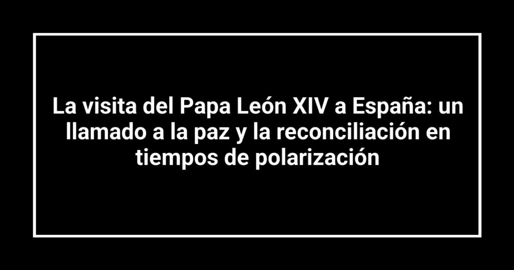 La visita del Papa León XIV a España: un llamado a la paz y la reconciliación en tiempos de polarización