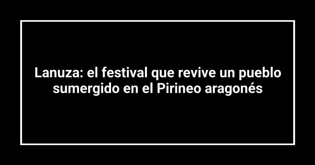 Lanuza: el festival que revive un pueblo sumergido en el Pirineo aragonés