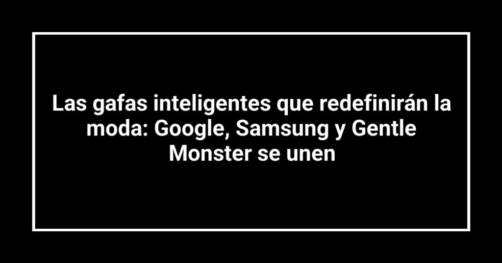 Las gafas inteligentes que redefinirán la moda: Google, Samsung y Gentle Monster se unen