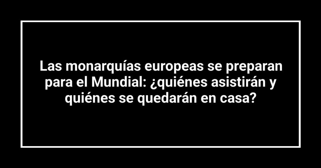 Las monarquías europeas se preparan para el Mundial: ¿quiénes asistirán y quiénes se quedarán en casa?